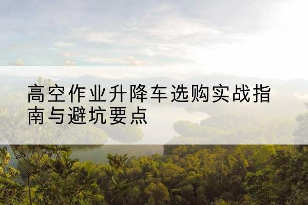 上虞升降车怎么选-高空作业升降车选购实战指南与避坑要点