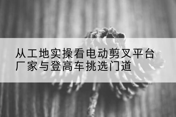 上虞电动剪叉升降平台厂家-从工地实操看电动剪叉平台厂家与登高车挑选门道