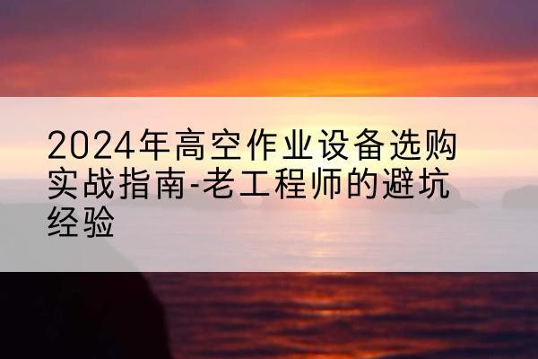 上虞高空作业升降机厂家推荐-2024年高空作业设备选购实战指南-老工程师的避坑经验