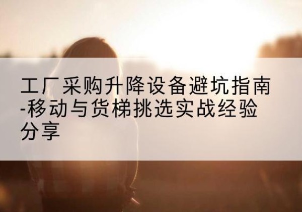 上虞移动式升降机怎么选-工厂采购升降设备避坑指南-移动与货梯挑选实战经验分享