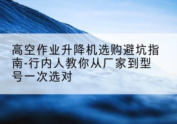 上虞升降平台厂家-高空作业升降机选购避坑指南-行内人教你从厂家到型号一次选对