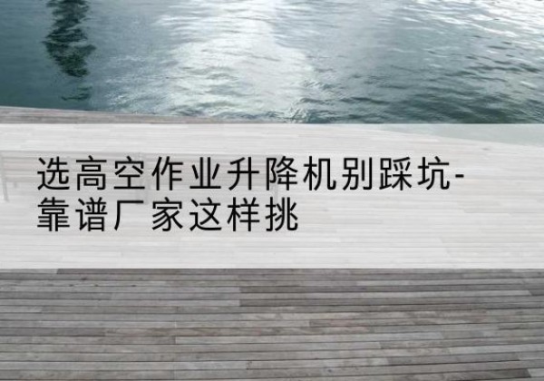 上虞剪叉式升降机厂家-选高空作业升降机别踩坑-靠谱厂家这样挑