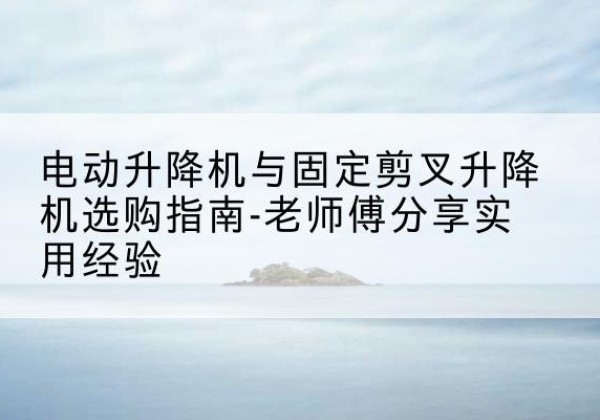 上虞电动升降机怎么选-电动升降机与固定剪叉升降机选购指南-老师傅分享实用经验