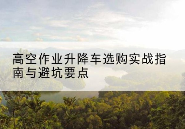 上虞升降车怎么选-高空作业升降车选购实战指南与避坑要点