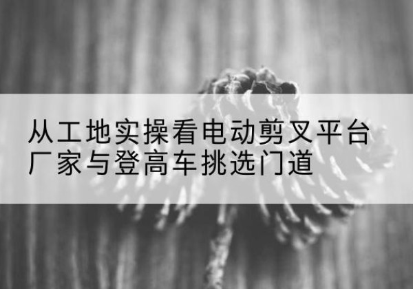 上虞电动剪叉升降平台厂家-从工地实操看电动剪叉平台厂家与登高车挑选门道