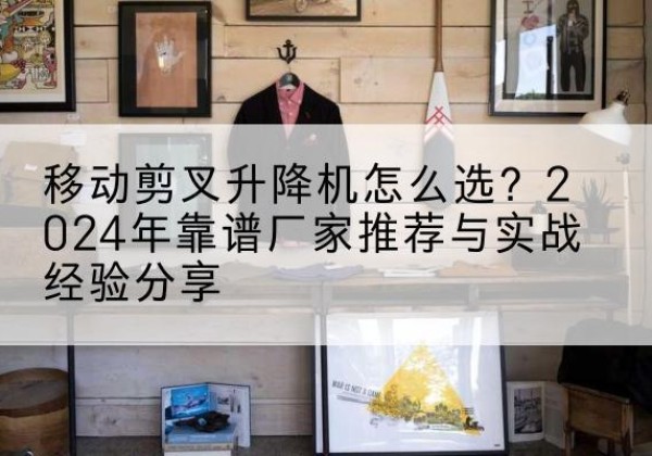 上虞升降平台厂家推荐-移动剪叉升降机怎么选？2024年靠谱厂家推荐与实战经验分享