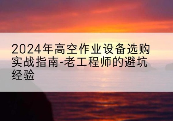 上虞高空作业升降机厂家推荐-2024年高空作业设备选购实战指南-老工程师的避坑经验
